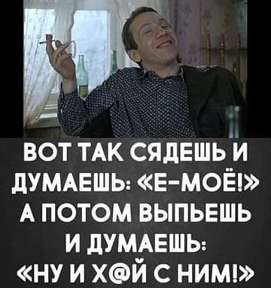 вот ТАК сядЕшь и дУМАЕШЬ Е МОЁ А потом выпьешь и думмгшы ну и хй с нимп