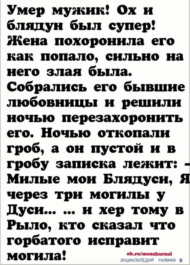 Умер мужик Ох и блядун был супер Жена похоронила его как попало сильно на него злая была Собрались его бывшие любовницы и решили ночью перезахоронить его Ночыо откопали гроб а он пустой и в гробу записка лежит Милые мои Блядуси Я через три могилы у дуси и хер тому в Рыло кто сказал что горбатого исправит могила