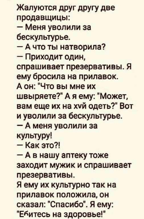 Жалуются дРУг другу две продавщицы Меня уволили за бескультурье А что ты натворила Приходит один спрашивает презервативы я ему бросила на прилавок А он Что вы мне их швыряете А я ему Может вам еще их на хуй одеть Вот и уволили за бескультурье А меня уволили за КУЛЬТУРУ Как это А в нашу аптеку тоже заходит мужик и спрашивает презервативы Я ему их культурно так на прилавок положила он сказал Спасибо