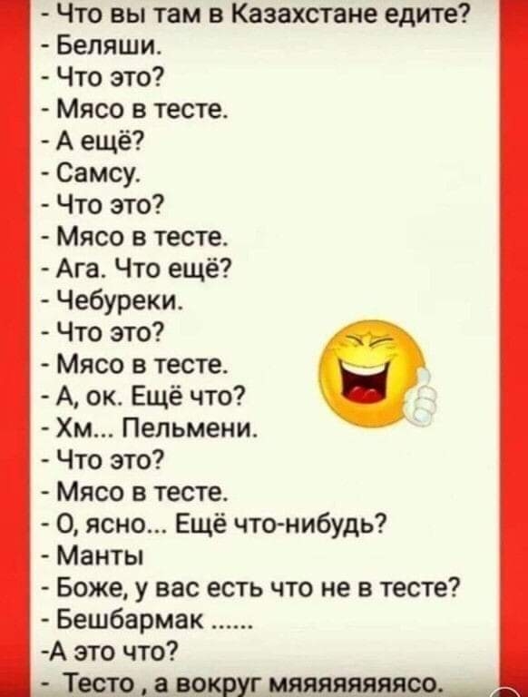 Что вы там в Казахстане едите Беляши Что это Мясо в тесте А ещё Самсу Что это Мясо в тесте Ага Что ещё Чебуреки Что это Мясо в тесте А ок Ещё что Хм Пельмени Что это Мясо в тесте 0 ясно Ещё что нибудь Манты Боже у вас есть что не в тесте Бешбармак А это что Тесто а вокруг мяяяяяяяясо _