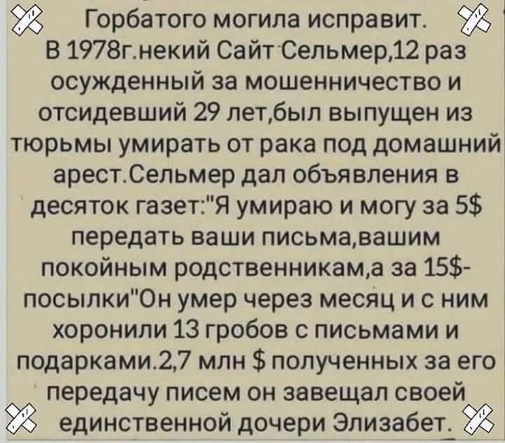 Горбатого могила исправит 1 В 1978гнекий СайтСельмер12 раз осужденныи за мошенничество и отсидевший 29 летбыл выпущен из тюрьмы умирать от рака под домашний арестСельмер дал объявления в десяток газетЯ умираю и могу за 5 передать ваши письмавашим покойным родственникама за 15 посылки0н умер через месяц и с ним хоронили 13 гробов с письмами и подарками27 млн полученных за его 3 передачу писем он за