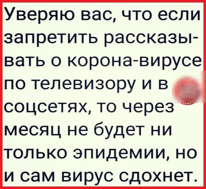 Уверяю вас что если запретить рассказы вать о корона вирусе по телевизору и в соцсетях то через месяц не будет ни только эпидемии но и сам вирус сдохнет