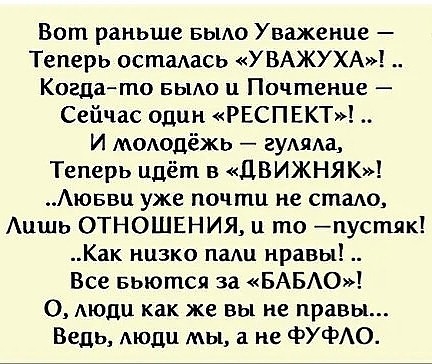 Вот раньше БЫАО Уважение Теперь остаась УВАЖУХА Когдато вым и Почтенце Сейчас один РЕСПЕКТ И пОодёжь гумш Теперь идёт в ЦВИЖНЯК Аюввц уже почти не стало Аишь ОТНОШЕНИЯ и то пустяк Как низко пали нравы Все вьются за БАБО О Аюди как же вы не правы Ведь АЮДЦ мы а не ФУФАО