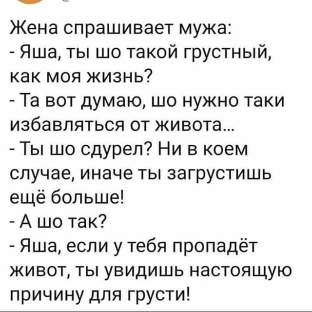 Жена спрашивает мужа Яша ты шо такой грустный как моя жизнь Та вот думаю шо нужно таки избавляться от живота Ты шо сдурел Ни в коем случае иначе ты загрустишь ещё больше А шо так Яша если у тебя пропадёт живот ты увидишь настоящую причину для грусти