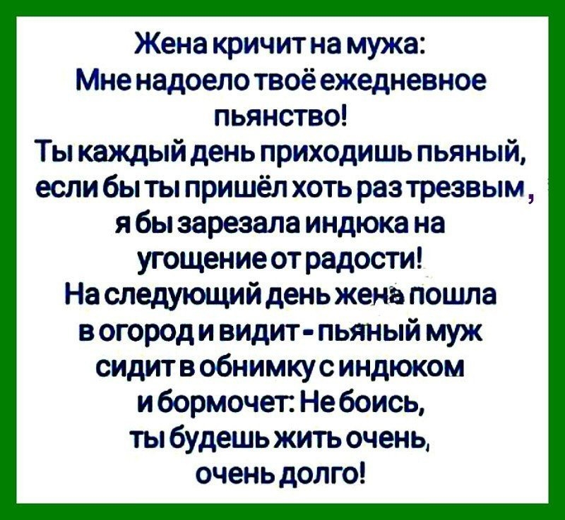 Жена кричит на мужа Мне надоело твоё ежедневное пьянство Ты каждый день приходишь пьяный если бы ты пришёл хоть раз трезвым я бы зарезала индюка на угощение от радости На следующий день жена пошла в огород и видит пьяный муж сидитв обнимкус индюком и бормочет Не боись ты будешь жить очень очень долго