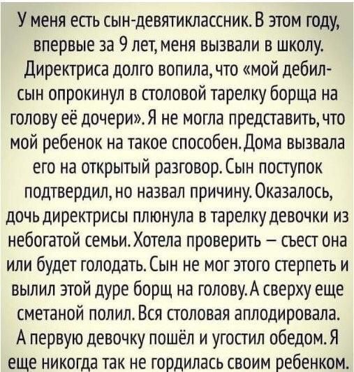 У меня есть сын девятиклассник В этом году впервые за 9 лет меня вызвали в школу Директриса долго вопила что мой дебил сын опрокинул в столовой тарелку борща на голову её дочерижя не могла представить что мой ребенок на такое способендома вызвала его на открытый разговор Сын поступок подтвердил но назвал причину Оказалось дочьдиректрисы плюнула в тарелку девочки из небогатой семьис Хотела проверит