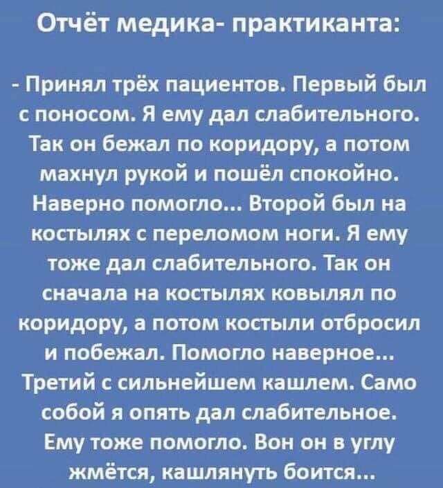 Отчёт медика практиканта Принял трёх пациентов Первый был с поносом Я ему дал слабительного Так он бежал по коридору а потом махнул рукой и пошёл спокойно Наверно помогло Второй был на костылях с переломом ноги Я ему тоже дал слабительного Так он сначала на костылях ковылял по коридору а потом костыли отбросил и побежал Помогло наверное Третий с сильнейшем кашлем Само собой я опять дал слабительно