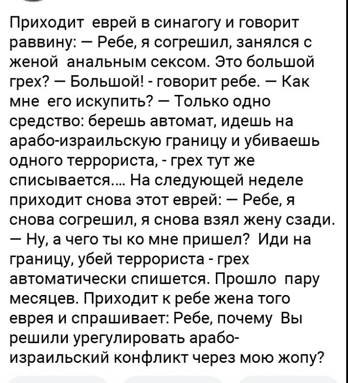 Приходит еврей в синагогу и говорит раввину Ребе я согрешил занялся с женой анальным сексом Это большой грех Большой говорит ребе Как мне его искупить Только одно средство берешь автомат идешь на арабо израильскую границу и убиваешь одного террориста грех тут же списывается На следующей неделе приходит снова этот еврей Ребе я снова согрешил я снова взял жену сзади Ну а чего ты ко мне пришел Иди на
