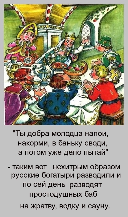 Ты добра молодца напои накорми в баньку своди а потом уже дело пытай таким вот нехитрым образом русские богатыри разводили и по сей день разводят простодушных баб на жратву водку и сауну