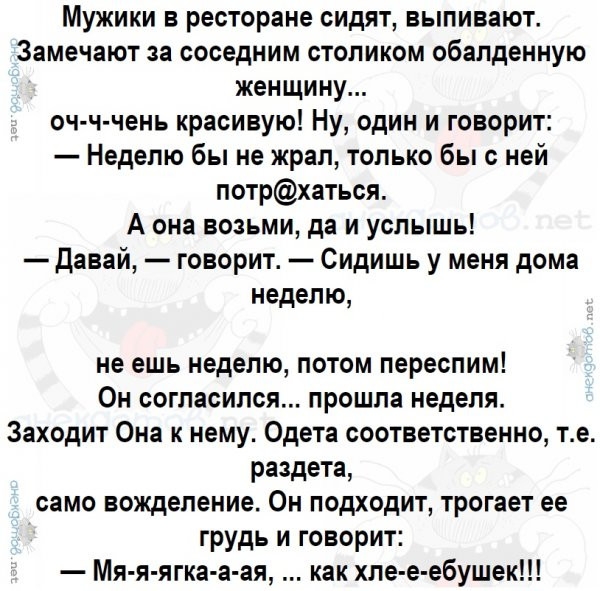 Мужики в ресторане сидят выпивают Замечают за соседним столиком обалденную женщину оч ч чень красивую Ну один и говорит Неделю бы не жрал только бы с ней потрхаться А она возьми да и услышь Давай говорит Сидишь у меня дома неделю не ешь неделю потом переспим Он согласился прошла неделя Заходит Она к нему Одета соответственно те раздета само вожделение Он подходит трогает ее грудь и говорит Мя я яг