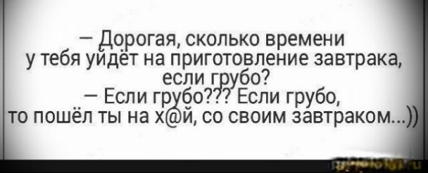 дорогая сколько времени у тебя уидет на приготовление завтрака если г7р7убо Если гр о Если грубо ТО ПОШёЛ Ты на Х И СО СВОИМ завтраком