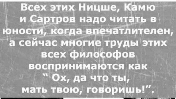 Всех этих Ницше Ём мю и Сар _ров надо читать юноСтИ Когда впечатлителен а сейчас многиетруды этих всех философов воспринимакпся как Ох да что ты мать твою гоноришь