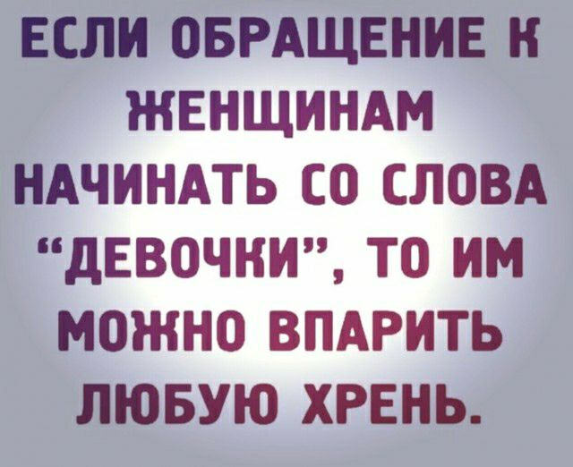 ЕСЛИ ОБРАЩЕНИЕ Н ЖЕНЩИНАМ НАЧИНАТЬ СО СЛОВА дЕВОЧНИ ТО ИМ МОЖНО ВПАРИТЬ ЛЮБУЮ ХРЕНЬ