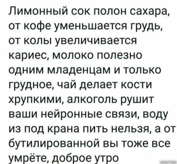Лимонный сок полон сахара от кофе уменьшается грудь от колы увеличивается кариес молоко полезно одним младенцам и только грудное чай делает кости хрупкими алкоголь рушит ваши нейронные связи воду из под крана пить нельзя а от бутилированной вы тоже все умрёте доброе утро