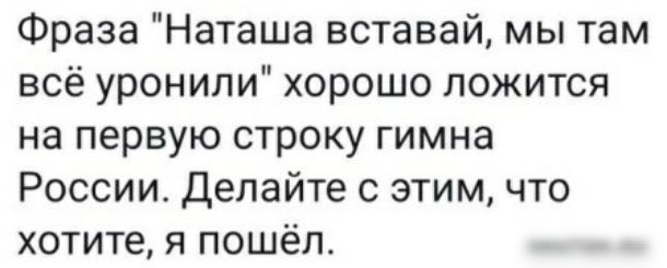 Фраза Наташа вставай мы там всё уронили хорошо ложится на первую строку гимна России Делайте с этим что хотите я пошёл