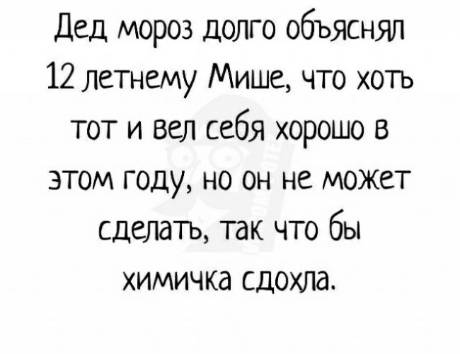 Дед мороз долго объяснял 12 летнему Мише что хоть тот и вел себя хорошо в этом году но он не может сделать так что бы химичка сдохла