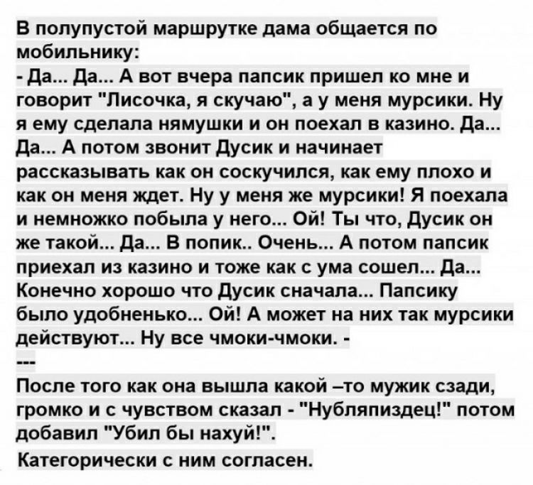 В полупустой маршрутке дама общается по мобильнику Да Да А вот вчера папсик пришел ко мне и говорит Писочка я скучаю а у меня мурсики Ну я ему сделала нямушки и он поехал в казино да Да А потом звонит Дусик и начинает рассказывать как он соскучился как ему плохо и как он меня ждет Ну у меня же мурсики Я поехала и немножко побыпа у него Ой Ты что Дусик он же такой да В попик Очень А потом папсик пр