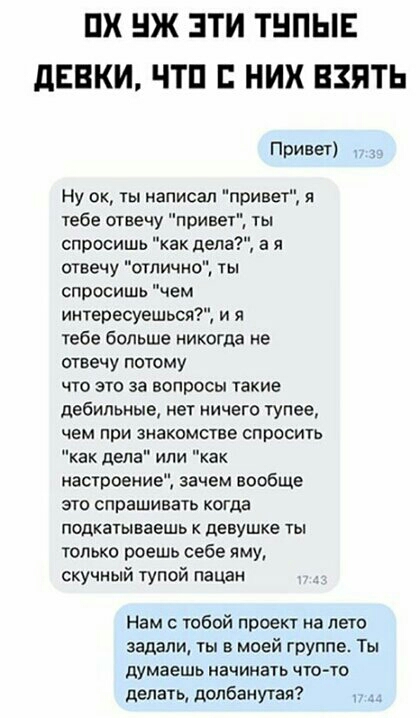 ПХ Ж ЗТИ ТНПЫЕ дЕВКИ ЧТП НИХ ВЗЯТЬ Привет Ну ок ты написал привет я тебе отвечу привет спросишь как дела а я отвечу отлично ты спросишь чем интересуешься и я тебе больше никогда не отвечу потому что это за вопросы такие дебильные нет ничего тупее чем при знакомстве спросить как дела или как настроение зачем вообще это спрашивать когда подкатываешь девушке ты только роешь себе яму скучный тупой пац