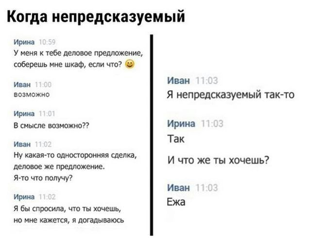 Когда непредсказуемый Ирине У меня к тебе ценовое предложение соберешь мне шкаф если что Иван возможно Я непредсказуемый ТЗКТО Ирина в смысле возможио Ирина и Так Ну какая то одиосюроиияя сделка деловое же предложение Я то чт получу И что же ты хочешь Иван и Ежа я бы спросила то ты хочешь но мне зажегся я догадываюсь