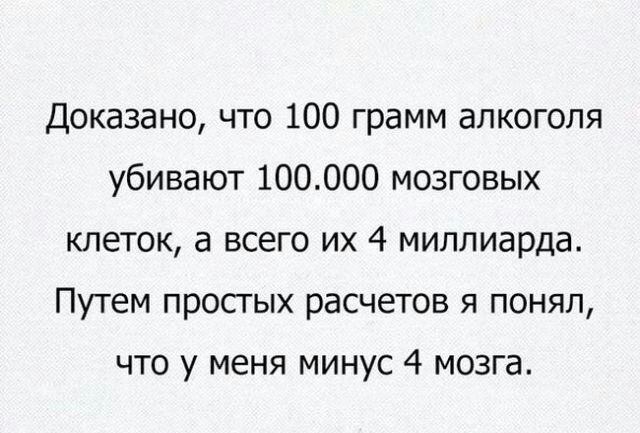 Доказано что 100 грамм алкоголя убивают 100000 мозговых клеток а всего их 4 миллиарда Путем простых расчетов я понял что у меня минус 4 мозга