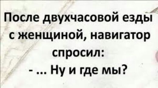 После двухчасовой езды с женщиной навигатор спросил Ну и где мы