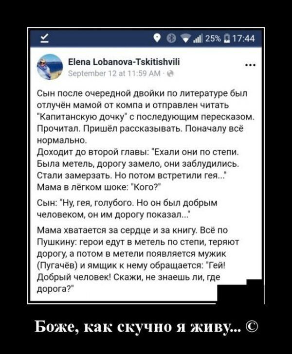 Еіела пЬапоуа Т5Кііізлуііі Сын после очередной двойки по литературе был отлучен мамой от компа и отправлен читать Капитанскую дочку с последующим пересказом Прочитал Пришел рассказывать Поначалу все нормально доходит до второй главы Ехали они по степи Была метель дорогу замело они заблудились Стали замерзать Но потом встретили гея Мама в легком шоке Кого7 Сын Ну гея голубого но он был добрым челов
