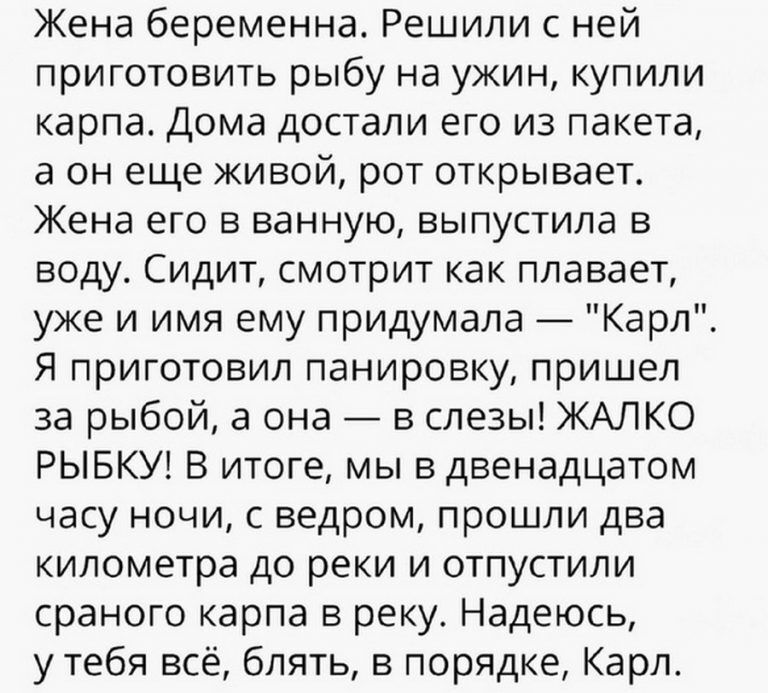 Жена беременна Решили с ней приготовить рыбу на ужин купили карпа Дома достали его из пакета а он еще живой рот открывает Жена его в ванную выпустила в воду Сидит смотрит как плавает уже и имя ему придумала Карл Я приготовил панировку пришел за рыбой а она в слезы ЖАЛКО РЫБКУ В итоге мы в двенадцатом часу ночи с ведром прошли два километра до реки и отпустили сраного карпа в реку Надеюсь у тебя вс