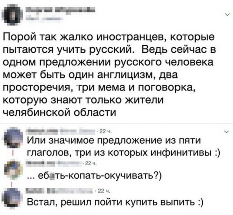 на _ь Порой так жалко иностранцев которые пытаются учить русский Ведь сейчас в одном предложении русского человека может быть один англицизм два просторечия три мема и поговорка которую знают только жители челябинской области _ 22 ч ИЛИ значимое предложение ИЗ ПЯТИ глаголов три из которых инфинитивы в _ ебдть копать окучивать Ы ггч _ Встал решил пойти купить выпить