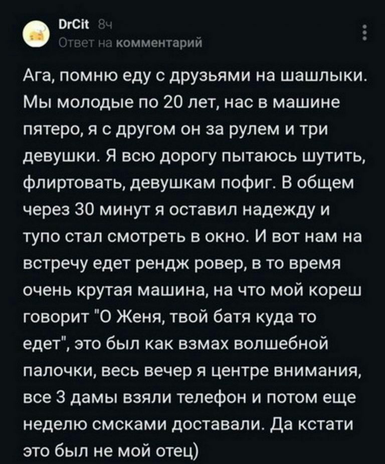 ВГС комментарий Ага помню еду с друзьями на шашлыки Мы молодые по 20 лет нас в машине пятеро я с другом он за рулем и три девушки Я всю дорогу пытаюсь шутить флиртовать девушкам пофиг В общем через 30 минут я оставил надежду и тупо стал смотреть в окно И вот нам на встречу едет рендж ровер в то время очень крутая машина на что мой кореш говорит 0 Женя твой батя куда то едет это был как взмах волше
