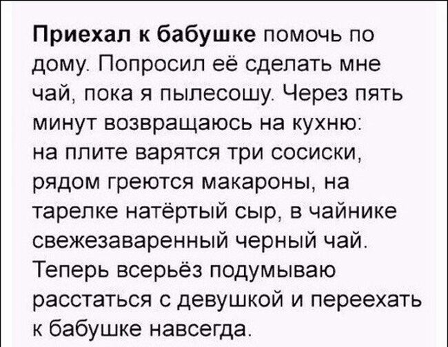 Приехал к бабушке помочь по дому Попросил её сделать мне чай пока я пылесошу Через пять минут возвращаюсь на кухню на плите варятся три сосиски рядом греются макароны на тарелке натертый сыр в чайнике свежезаваренный черный чай Теперь всерьёз подумываю расстаться с девушкой и переехать к бабушке навсегда