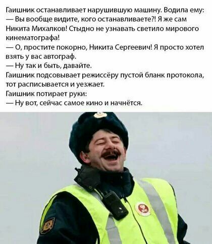 Гаишник останавпивает нарушившуъо машину Водила ему 7 Вы вообще видите кого останавпиваэте я же сам Никита Михалков Стыдно не узнавать светило мирового кинематографа о простите покорно Никита Сергеевич я просто хотетт взять у вас автограф Ну так и ешь давайте Гаишник подсовывает режиссеру пустой бланк протокола тат расписывается и уезжает Гаишник потирает руки _ Ну вы ейчас самие киио и начнется