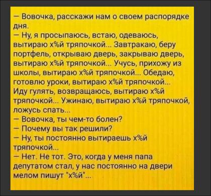 _ Вовочка расскажи кам своем распорядке дня _ Ну я просыпаюсь встаю одеваюсь вытираю хй шапочкой антракте беру портфель открываю дверь закрываю дверь вытираю къй тряпочкой Учусь прихожу из школы вытираю хй тряпочкой Обедают готовлю уроки вытираю хй тряпочкой Иду гулята возаоащаюсь вытираю хй тряпочкой Ужинаю вытирию Чъй тряпочкой ложусь спато Вовочка ты чемто болен7 _ Почему вы так решили7 ну ты п