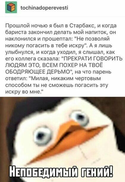 в оспіпааорегеуезіі Прошлой ночью я был Старбакс и когда бариста закончил делать мой напиток он наклонился и прошептал Не позволяй никому погасить в тебе искру А и лишь улыбнулся и когда уходил я слышал как его коллега сказала ПРЕКРАТИ ГОВОРИТЬ ЛЮДЯМ ЭТО ВСЕМ ПОХЕР НА ТВОЁ ОБОДРЯЮЩЕЕ ДЕРЬМО на что парень ответил Милая никаким чертовым способом ты не сможешь погасить эту искру во мне