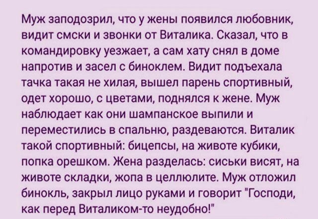 Муж заподозрил что у жены появился любовник видит смски и звонки от Виталика Сказал что в командировку уезжает а сам хату снял в доме напротив и засел с биноклем Видит подъехала тачка такая не хилая вышел парень спортивный одет хорошо с цветами поднялся к жене Муж наблюдает как они шампанское выпили и переместились в спальню раздеваются Виталик такой спортивный бицепсы на животе кубики попка орешк