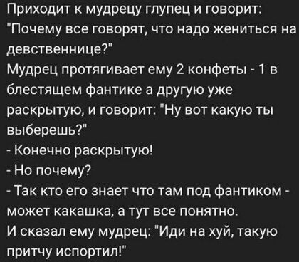 Приходит мудрецу глупец и говорит Почему все говорят что надо жениться на девственнице Мудрец протягивает ему 2 конфеты в блестящем фантике а другую уже раскрытую и говорит Ну вот какую ты выберешь Конечно раскрытую Но почему Так кто его знает что там под фантиком может какашка а тут все понятно И сказал ему мудрец Иди на хуй такую притчу испортип