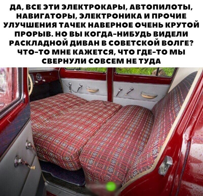 дА ВСЕ ЭТИ 3ЛЕКТРОКАРЫ АВТОПИЛОТЫ НАВИГАТОРЫ ЭЛЕКТРОНИКА И ПРОЧИЕ УЛУЧШЕНИЯ ТАЧЕК НАВЕРНОЕ ОЧЕНЬ КРУТОЙ ПРОРЫВ НО вы КОГДА НИБУДЬ ВИДЕЛИ РАСКЛАдНОИ дИВАН В СОВЕТСКОЙ ВОЛГЕ ЧТО ТО МНЕ КАЖЕТСЯ ЧТО ГдЕ ТО МЫ СВЕРНУЛИ СОВСЕМ НЕ ТУдА Щця _ _