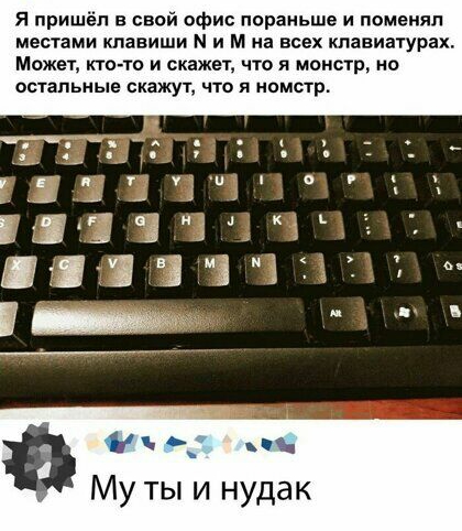 я пришёл в свой офис пораньше и поменял местами клавиши М и м на всех клавиатурах Может итачто и скажет что и монстр но детальные скажут что я компр Эзъ п Му ты и нудак