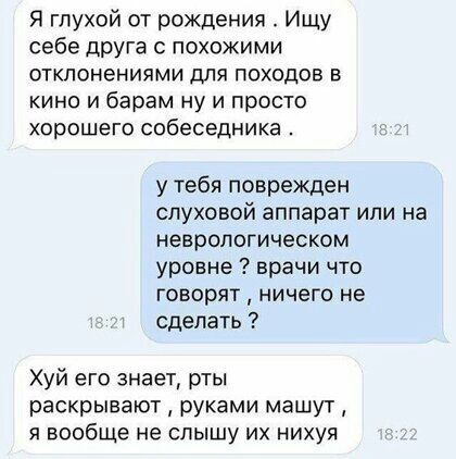 Я глухой от рождения Ишу себе друга с похожими отклонениями для походов в кино и барам ну и просто хорошего собеседника у тебя поврежден слуховой аппарат или на неврологическом уровне врачи что говорят ничего не сделать Хуй его знает рты раскрывают руками машут я вообще не слышу их нихуя