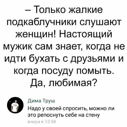 Только жалкие подкаблучники слушают женщин Настоящий мужик сам знает когда не идти бухать с друзьями и когда посуду помыть Да любимая Дима ТРУ Надо у своей спросить можно ли это репоснуть себе на стену
