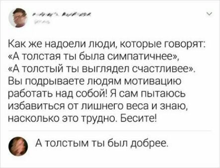 и Как же надоели люди которые говорят А толстая ты была симпатичнее А толстый ты выглядел счастливее Вы подрываете людям мотивацию работать над собой Я сам пытаюсь избавиться от лишнего веса и знаю насколько это трудно Бесите А толстым ты был добрее