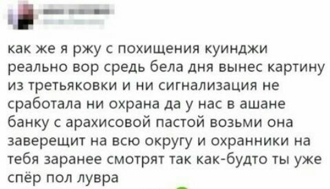 а_ как же я ржу с похищения куинджи реально вор средь бела дня вынес картину из третьяковки и ни сигнализация не сработала ни охрана да у нас в ашане банку с арахисовой пастой возьми она заверещит на всю округу и охранники на тебя заранее смотрят так какбудто ты уже спёр пол лувра