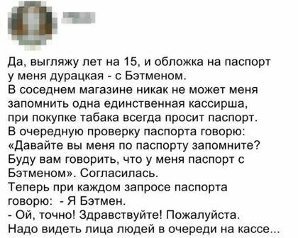 да выгляжу лег на 15 и обложка на паспот у меня дурацкая Бэтменам в соседнем магазине никак не может меня запомнить одна единственная кассирша при покупке табака всегда просит паспорт в очередную приверку паспорта говорю давайте вы меня по паспорту запомните Буду вам говорить что у меня паспорт с Бэтменпм Согпасипась Теперь при каждом запросе паспорта говорю я Бэтмен точно Здравствуйте Пожалуйста 