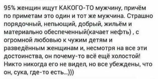 95 женщин ищут КАКОГОТО мужчину причём по приметам это один и тот же мужчина Страшно порядочный непьющий добрый жильём и материально обеспеченныйкачает нефть с огромной любовью чужим детям и разведённым женщинам и несмотря на все эти достоинства он почемуто всё ещё холостой Никто никогда его не видел но все убеждены что он сука где то есть