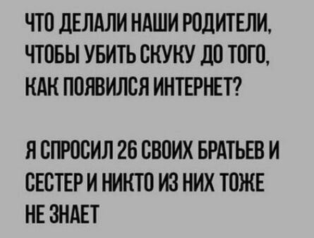 ЧТО дЕЛАЛИ НАШИ РОДИТЕЛИ ЧТОБЫ УБИТЬ ОКУКУ дО ТОТО КАН ПОЯВИЛОЯ ИНТЕРНЕТ Я ОПРОЕИЛ 26 СВОИХ БРАТЬЕВ И ОЕОТЕР И НИКТО ИЗ НИХ ТОЖЕ НЕ ЗНАЕТ