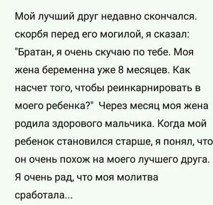 Мой лучший друг недавно скончался скорбя перед его могилой я сказал Братан я очень скучаю по тебе Моя жена беременна уже 8 месяцев Как насчет того чтобы реинкарнировать в моего ребенка Через месяц моя жена родила здорового мальчика Когда мой ребенок становился старше я понял что он очень похож на моего лучшего друга Я очень рад что моя молитва сработал
