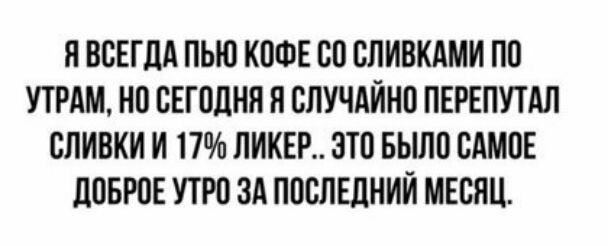 Я ВСЕГДА ПЬЮ КОФЕ СО СЛИВКАМИ ПО УТРАМ НО СЕГОДНЯ Н СЛУЧАЙНО ПЕРЕПУТАЛ СЛИВКИ И 17 ЛИКЕР ЭТО БЫЛО САМОЕ ДОБРОЕ УТРО ЗА ПОСЛЕДНИЙ МЕСЯЦ
