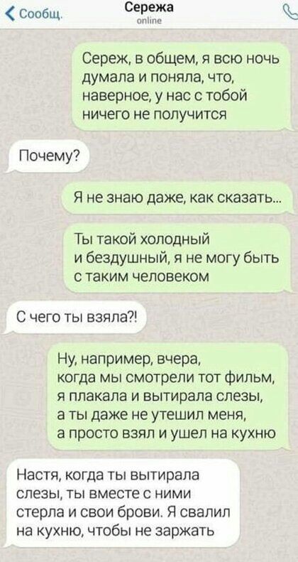 Сообщ Сережа Сереж в общем я всю ночь думала и поняла что наверное у нас с тобой ничего не получится Почему Я не знаю даже как сказать Ты такой холодный и бездушный я не могу быть с таким человеком С чего ты взяла Ну например вчера когда мы смотрели тот фильм я ппакапа и вытирапа слезы а ты даже не утешил меня а просто взял и ушел на кухню Настя когда ты вытирапа слезы ты вместе с ними стерла и св