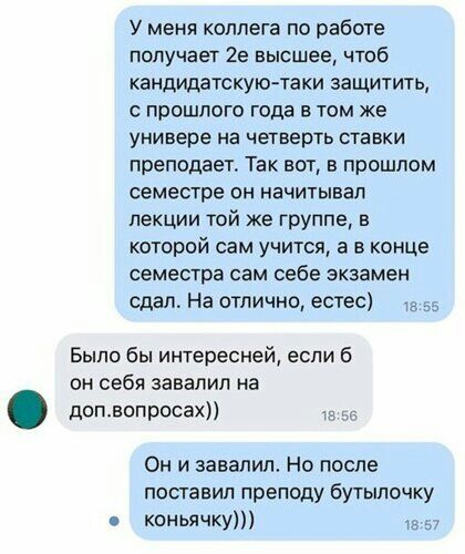 У меня коллега по работе получает 2е высшее чтоб кандидатскую таки защитить прошлого года в том же универе на четверть ставки преподает Так вот в прошлом семестре он начитывап лекции той же группе в которой сам учится а в конце семестра сам себе экзамен сдал На отлично естес а Было бы интересней если б он себя завалил на допволросах _ Он и завалил Но после поставил преподу бутылочку коньячку тз
