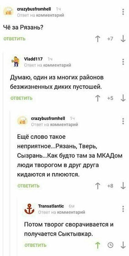 ш жид тж Чё за Рязань топить Т 7 117 канулпыл думаю один из многих районов безжизненных дИКИХ пустошей отвпичо Т 5 __ ницы шими _ тпшшч Ещё слово такое неприятноеРязань Тверь СызраньКак будто там за МКАДом люди творогом в друг друга кидаются и ппюются сшить Т 45 1 пм идиш камьшдд Потом творог сворачивается и получается Сыктывкар отвпить Т 1