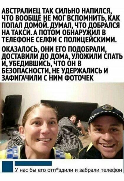 АВСТРАЛИЕЦ ТАК СИЛЬНО НАПИЛСЯ ЧТО ВООБЩЕ НЕ МОГ ВСПОМНИТЬ КАК ПОПАЛ дОМОИдУМАЛ ЧТО дОБРАЛСЯ НА ТАКСИА ПОТОМ ОБНАРЩИЛ В ТЕЛЕФОНЕ СЕЛФИ С ПОЛИЦЕИСКИМИ ОКАЗАЛОСЬ ОНИ ЕГО ПОДОБРАЛИ дОСТАВИЛИ дО дОМАУЛОЖИЛИ СПАТЬ ИУБЕдИВШИСЬ ЧТО ОН В БЕЗОПАСНОСТИ НЕ УДЕРЖАЛИСЬ И ЗАФИГАЧИЛИ С НИМ ФОТОЧЕК У нас бы его отпздипи и забрали телефон